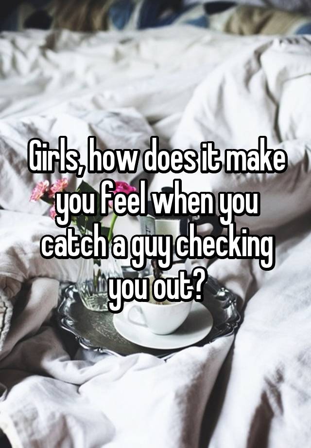 Girls, how does it make you feel when you catch a guy checking you out?