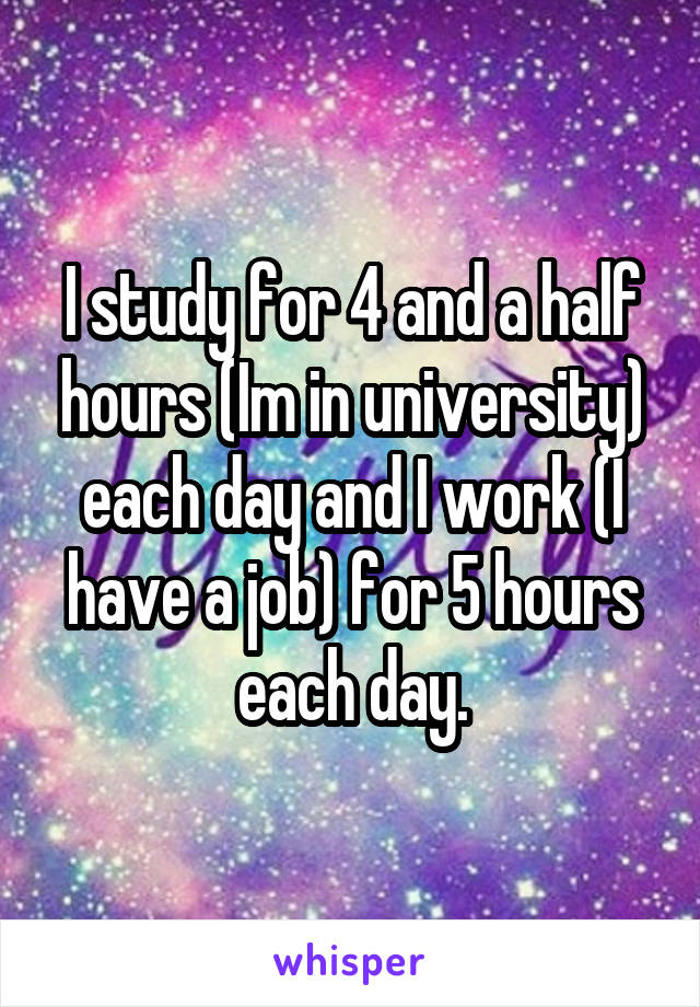 I study for 4 and a half hours (Im in university) each day and I work (I have a job) for 5 hours each day.