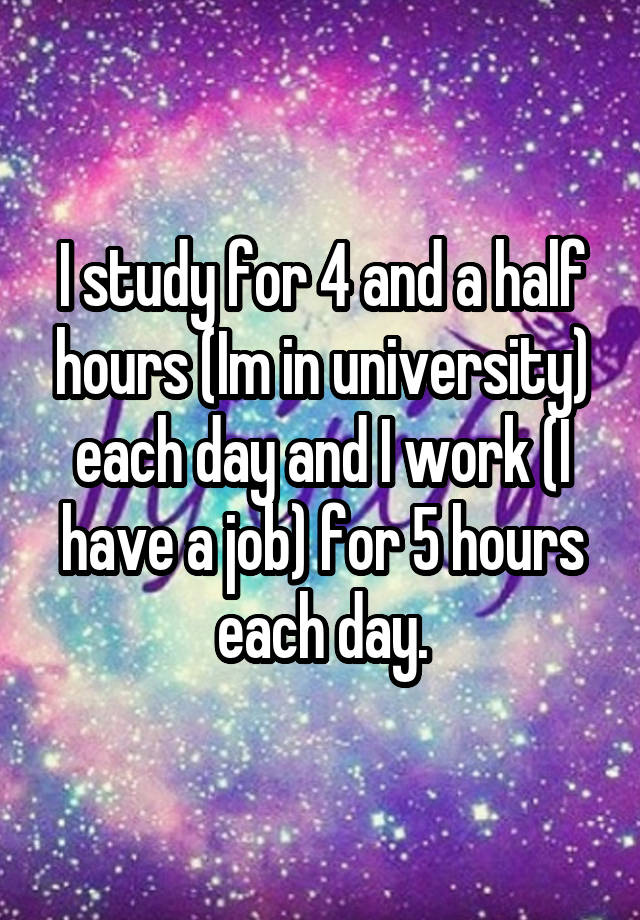 I study for 4 and a half hours (Im in university) each day and I work (I have a job) for 5 hours each day.