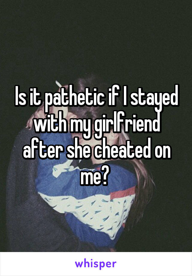 Is it pathetic if I stayed with my girlfriend after she cheated on me? 