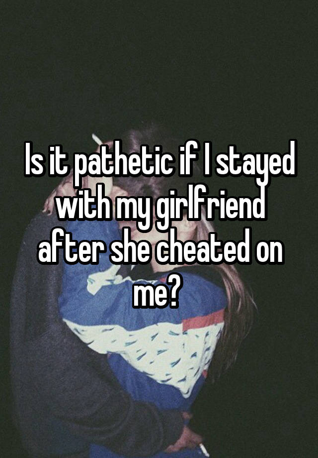 Is it pathetic if I stayed with my girlfriend after she cheated on me? 