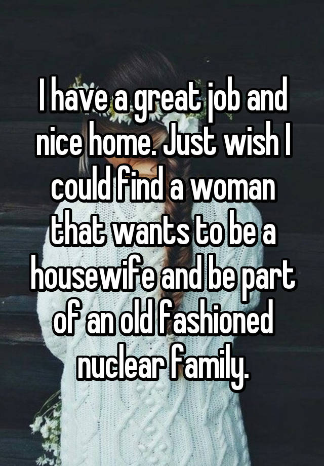 I have a great job and nice home. Just wish I could find a woman that wants to be a housewife and be part of an old fashioned nuclear family.