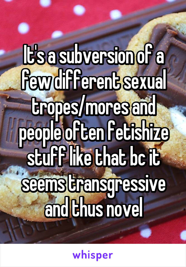 It's a subversion of a few different sexual tropes/mores and people often fetishize stuff like that bc it seems transgressive and thus novel