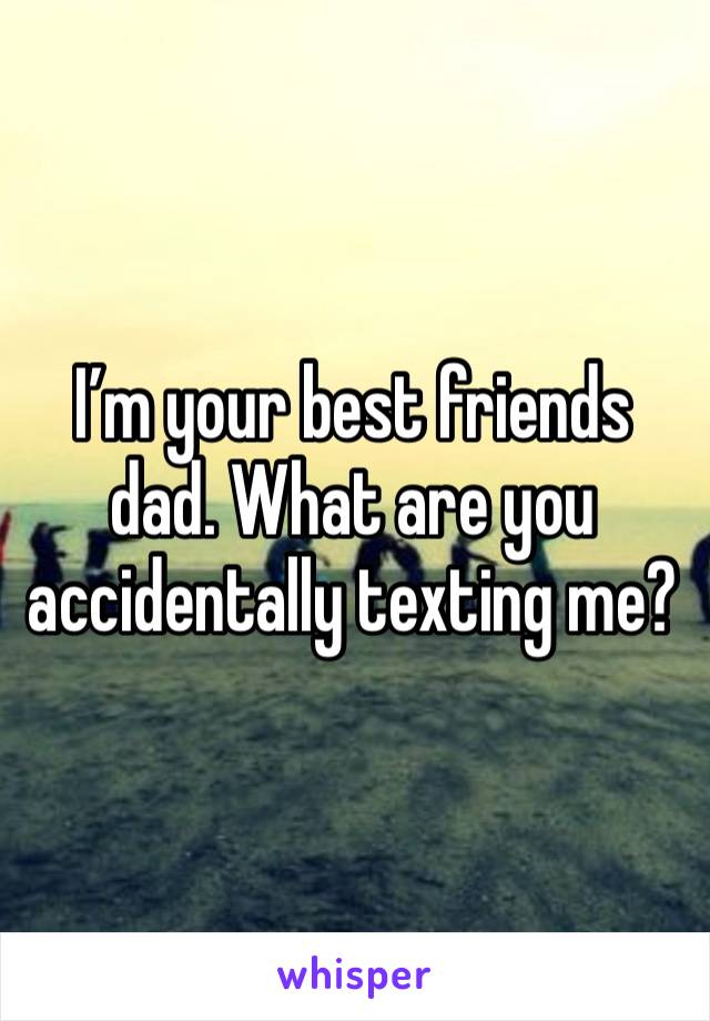 I’m your best friends dad. What are you accidentally texting me?