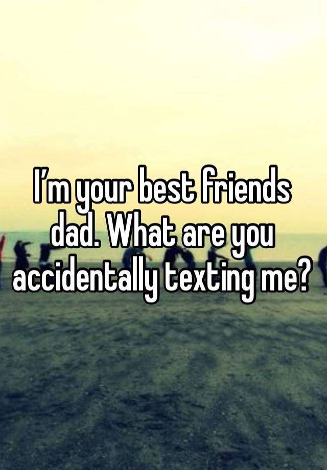 I’m your best friends dad. What are you accidentally texting me?