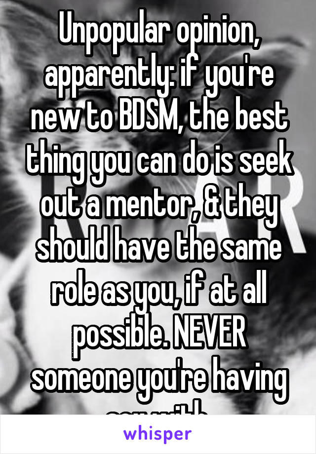 Unpopular opinion, apparently: if you're new to BDSM, the best thing you can do is seek out a mentor, & they should have the same role as you, if at all possible. NEVER someone you're having sex with.