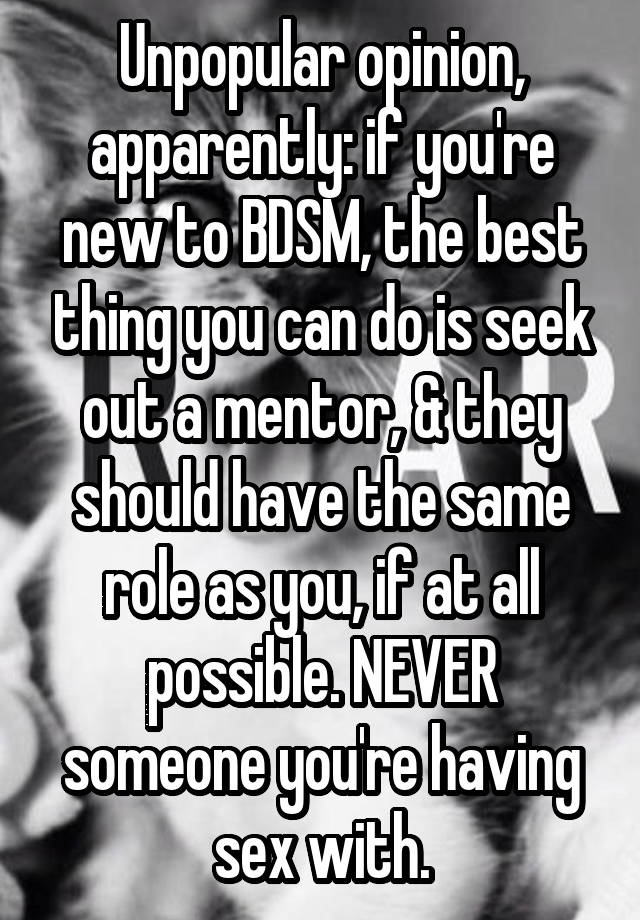 Unpopular opinion, apparently: if you're new to BDSM, the best thing you can do is seek out a mentor, & they should have the same role as you, if at all possible. NEVER someone you're having sex with.