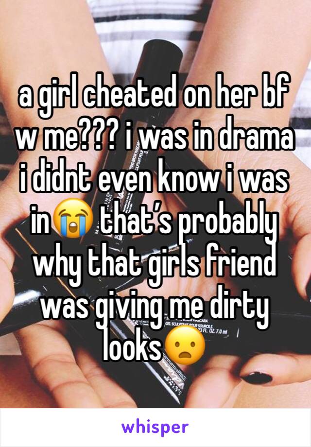 a girl cheated on her bf w me??? i was in drama i didnt even know i was in😭 that’s probably why that girls friend was giving me dirty looks😦