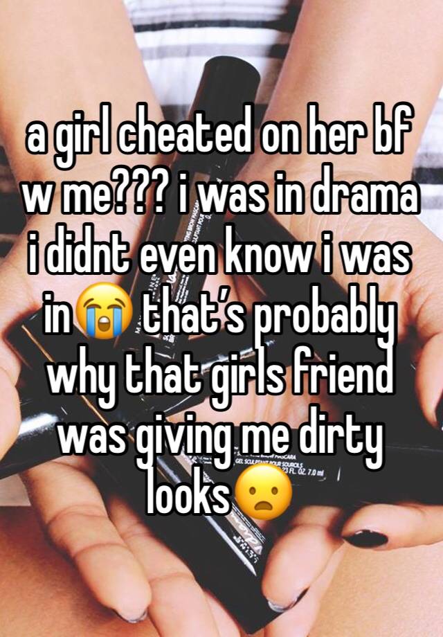 a girl cheated on her bf w me??? i was in drama i didnt even know i was in😭 that’s probably why that girls friend was giving me dirty looks😦