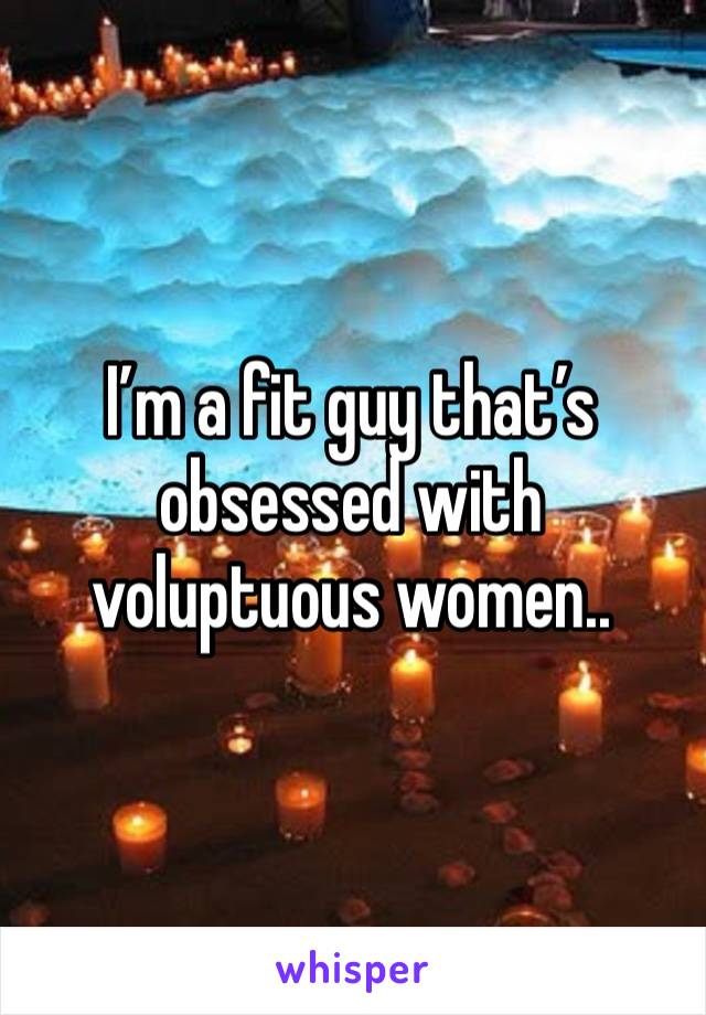 I’m a fit guy that’s obsessed with voluptuous women..