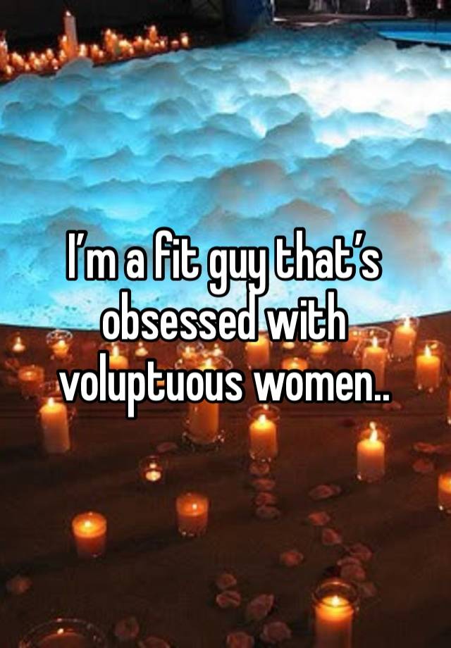 I’m a fit guy that’s obsessed with voluptuous women..