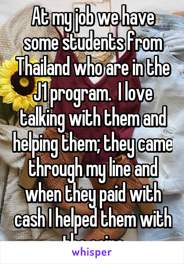 At my job we have some students from Thailand who are in the J1 program.  I love talking with them and helping them; they came through my line and when they paid with cash I helped them with the coins