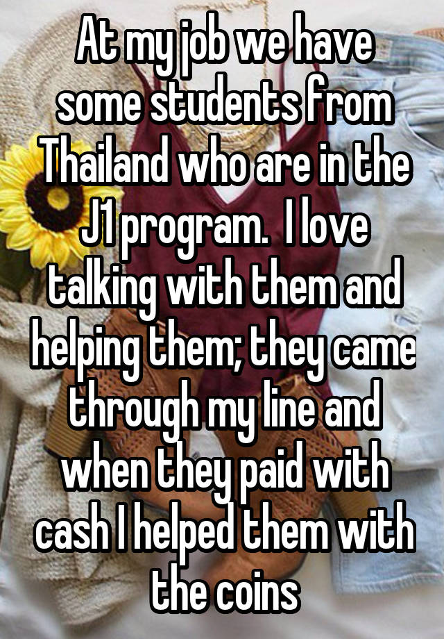 At my job we have some students from Thailand who are in the J1 program.  I love talking with them and helping them; they came through my line and when they paid with cash I helped them with the coins