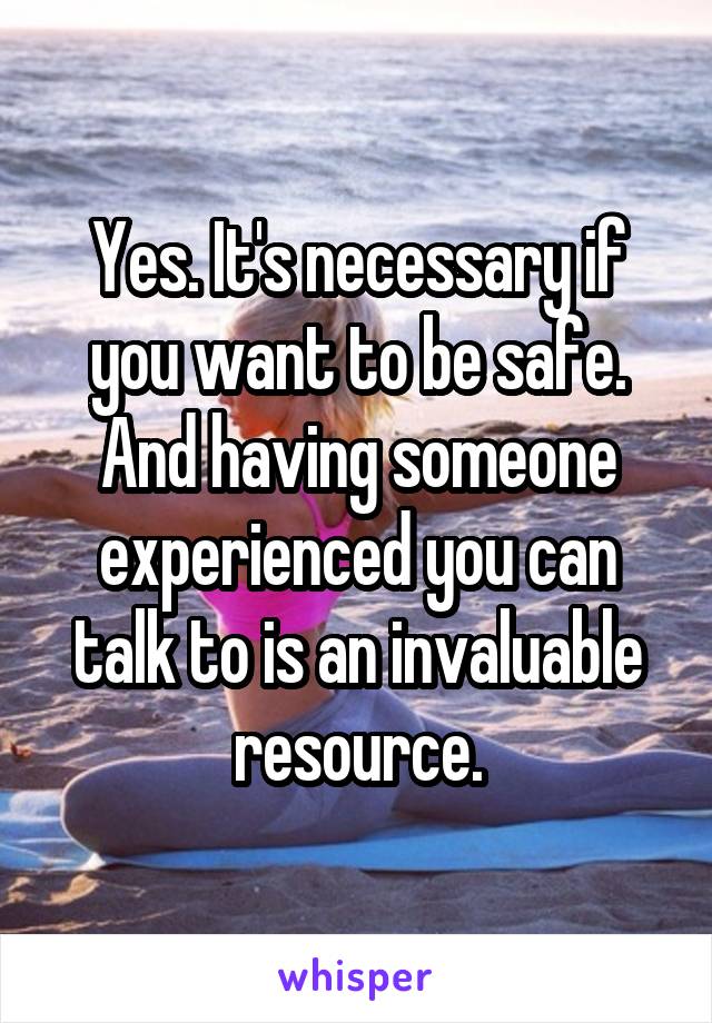 Yes. It's necessary if you want to be safe. And having someone experienced you can talk to is an invaluable resource.