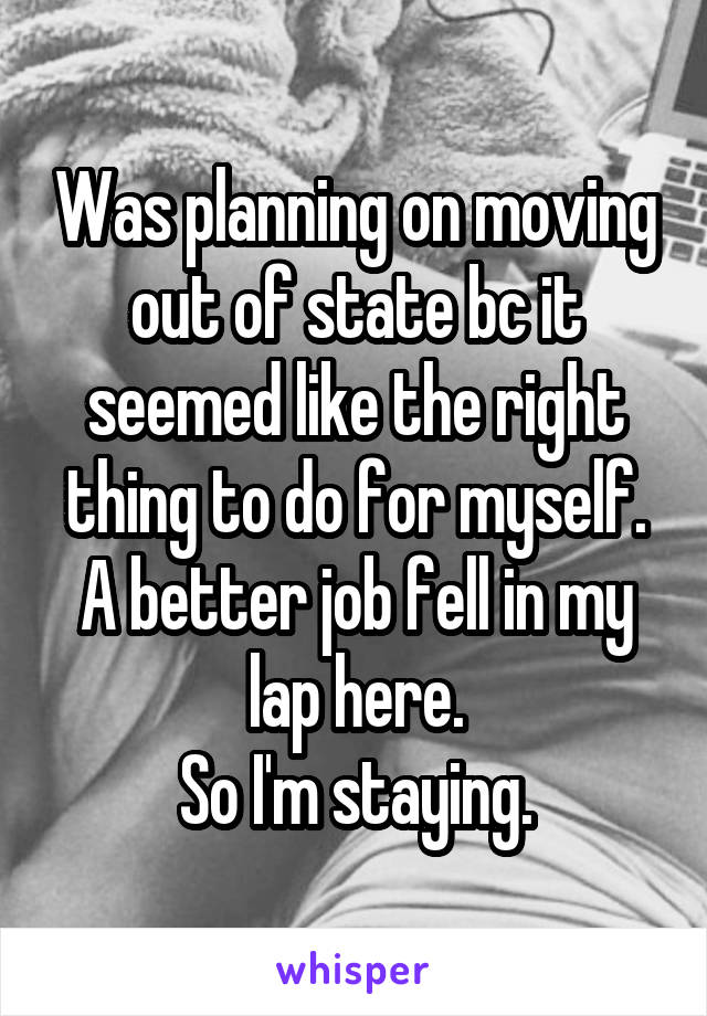 Was planning on moving out of state bc it seemed like the right thing to do for myself.
A better job fell in my lap here.
So I'm staying.