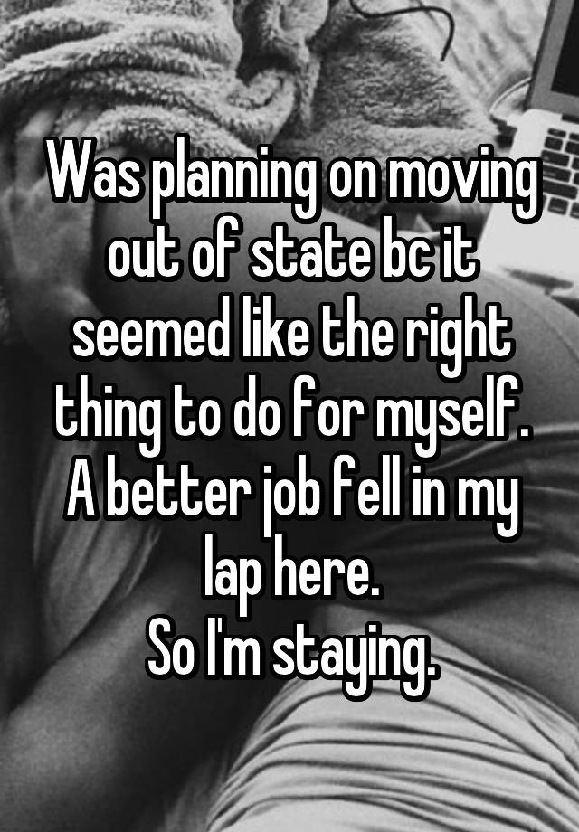 Was planning on moving out of state bc it seemed like the right thing to do for myself.
A better job fell in my lap here.
So I'm staying.