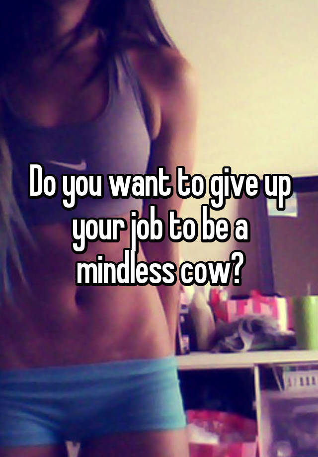 Do you want to give up your job to be a mindless cow?