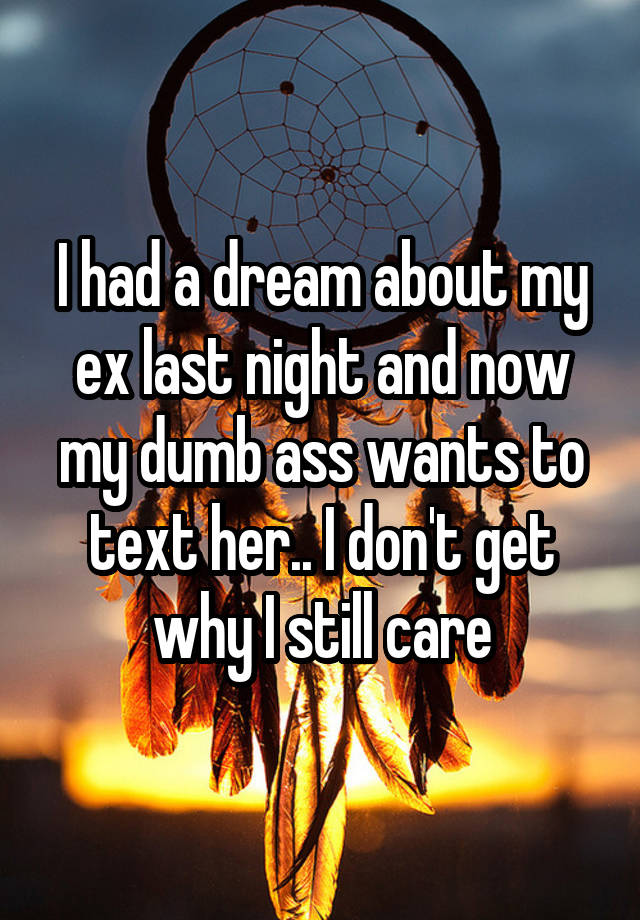 I had a dream about my ex last night and now my dumb ass wants to text her.. I don't get why I still care