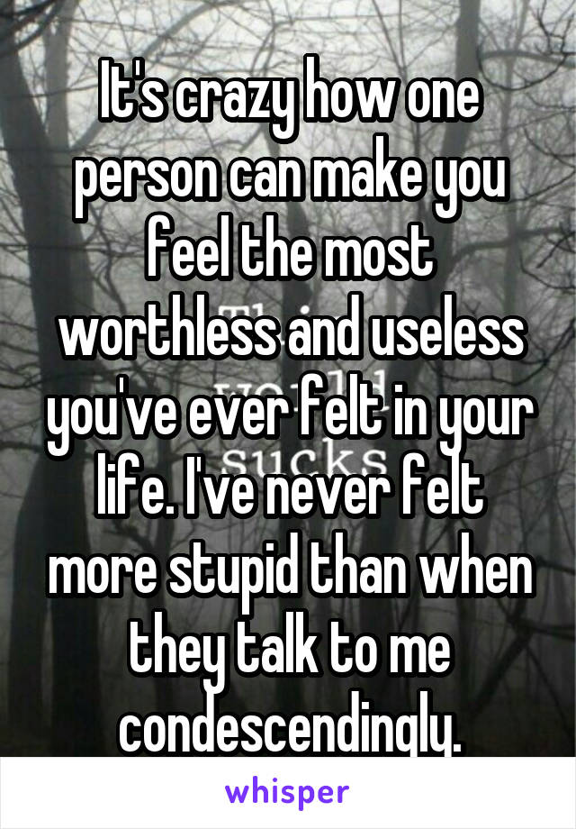 It's crazy how one person can make you feel the most worthless and useless you've ever felt in your life. I've never felt more stupid than when they talk to me condescendingly.