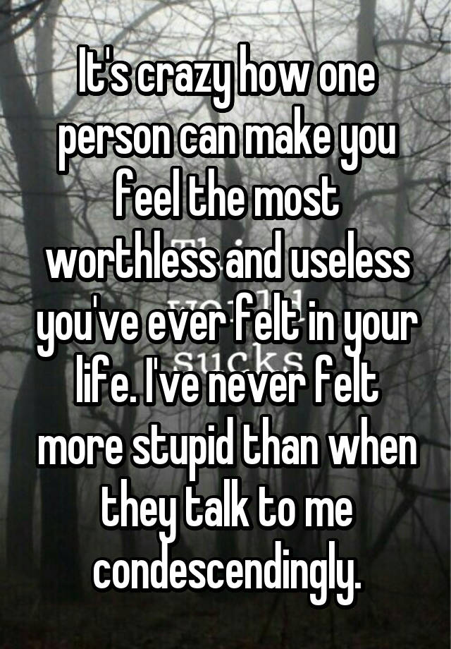 It's crazy how one person can make you feel the most worthless and useless you've ever felt in your life. I've never felt more stupid than when they talk to me condescendingly.