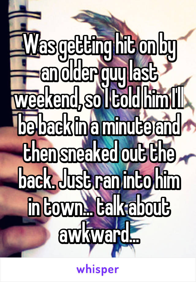 Was getting hit on by an older guy last weekend, so I told him I'll be back in a minute and then sneaked out the back. Just ran into him in town... talk about awkward...