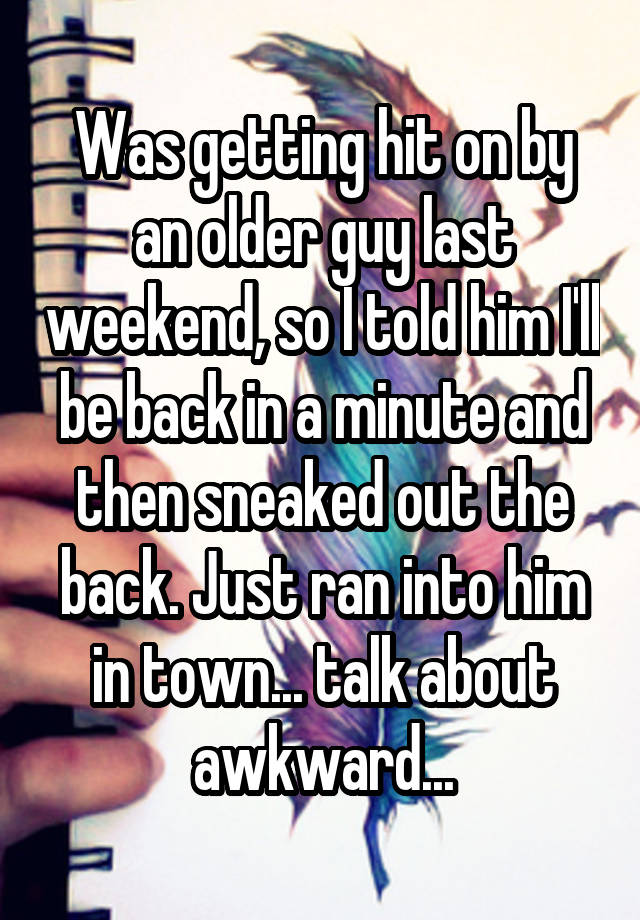 Was getting hit on by an older guy last weekend, so I told him I'll be back in a minute and then sneaked out the back. Just ran into him in town... talk about awkward...