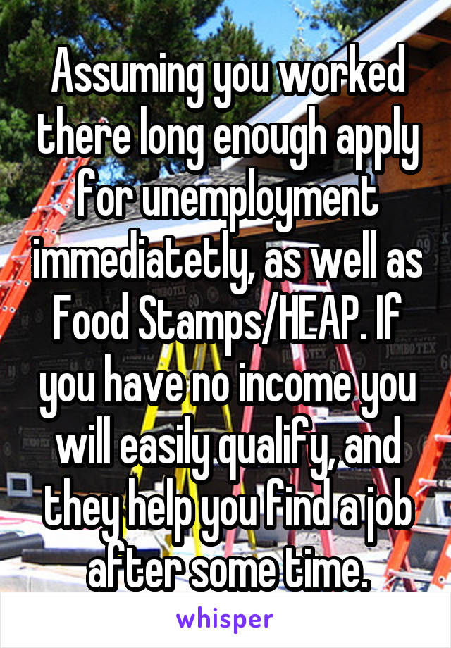 Assuming you worked there long enough apply for unemployment immediatetly, as well as Food Stamps/HEAP. If you have no income you will easily qualify, and they help you find a job after some time.