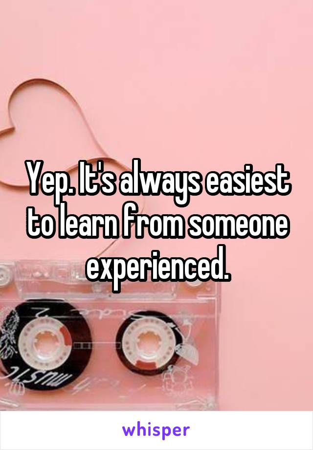 Yep. It's always easiest to learn from someone experienced.