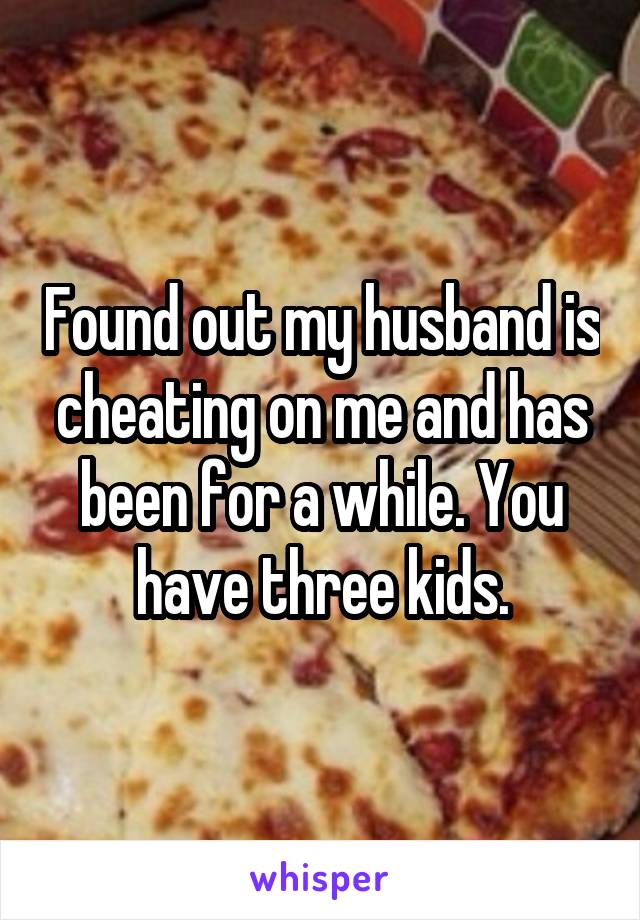 Found out my husband is cheating on me and has been for a while. You have three kids.