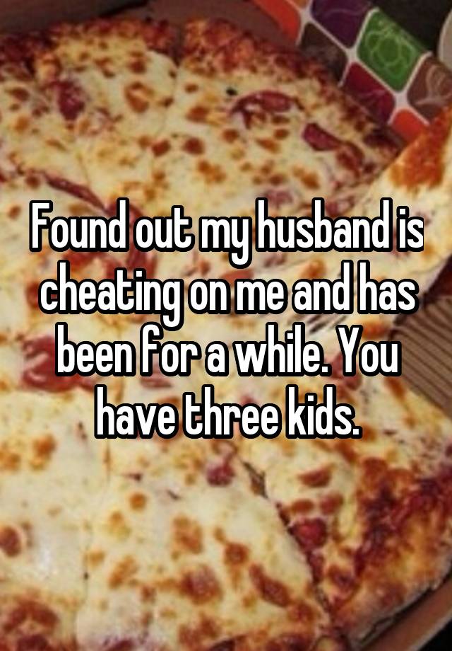 Found out my husband is cheating on me and has been for a while. You have three kids.