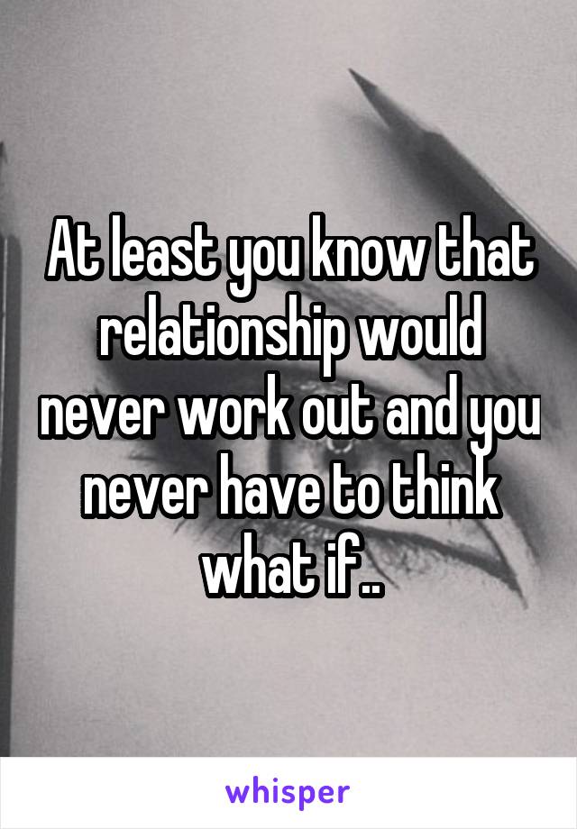 At least you know that relationship would never work out and you never have to think what if..