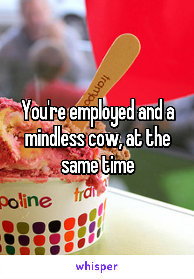 You're employed and a mindless cow, at the same time