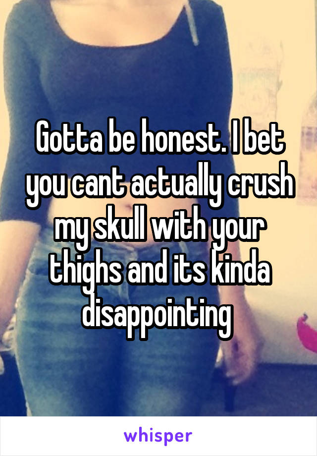 Gotta be honest. I bet you cant actually crush my skull with your thighs and its kinda disappointing 