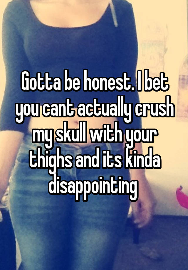 Gotta be honest. I bet you cant actually crush my skull with your thighs and its kinda disappointing 