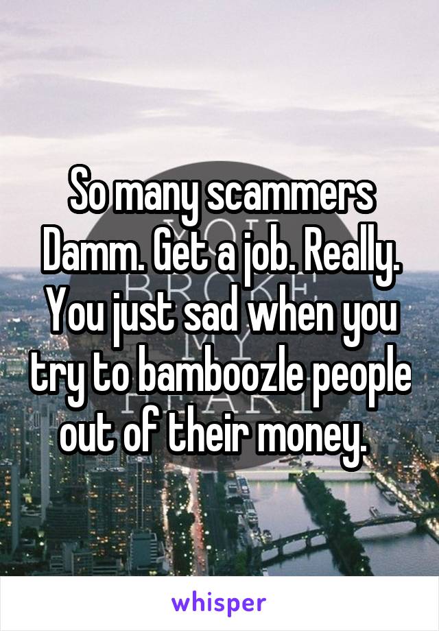 So many scammers Damm. Get a job. Really. You just sad when you try to bamboozle people out of their money.  