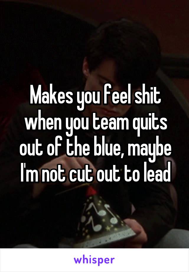 Makes you feel shit when you team quits out of the blue, maybe I'm not cut out to lead