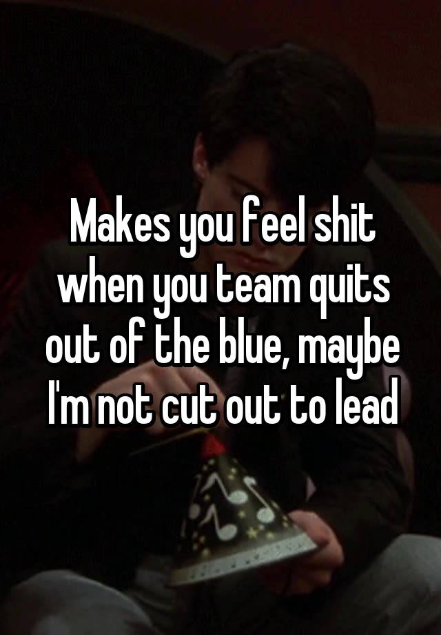 Makes you feel shit when you team quits out of the blue, maybe I'm not cut out to lead