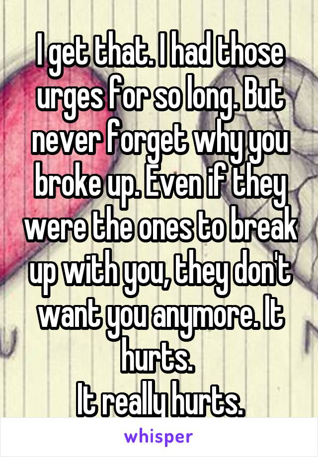 I get that. I had those urges for so long. But never forget why you broke up. Even if they were the ones to break up with you, they don't want you anymore. It hurts. 
It really hurts.