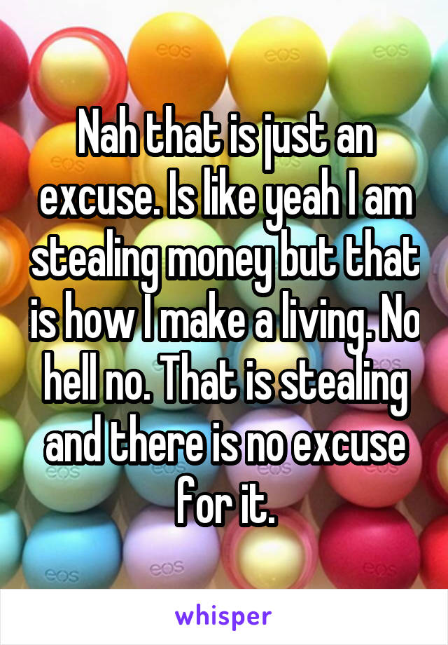 Nah that is just an excuse. Is like yeah I am stealing money but that is how I make a living. No hell no. That is stealing and there is no excuse for it.