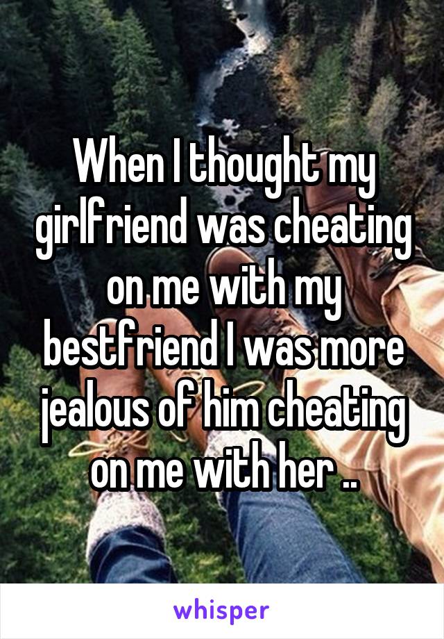 When I thought my girlfriend was cheating on me with my bestfriend I was more jealous of him cheating on me with her ..