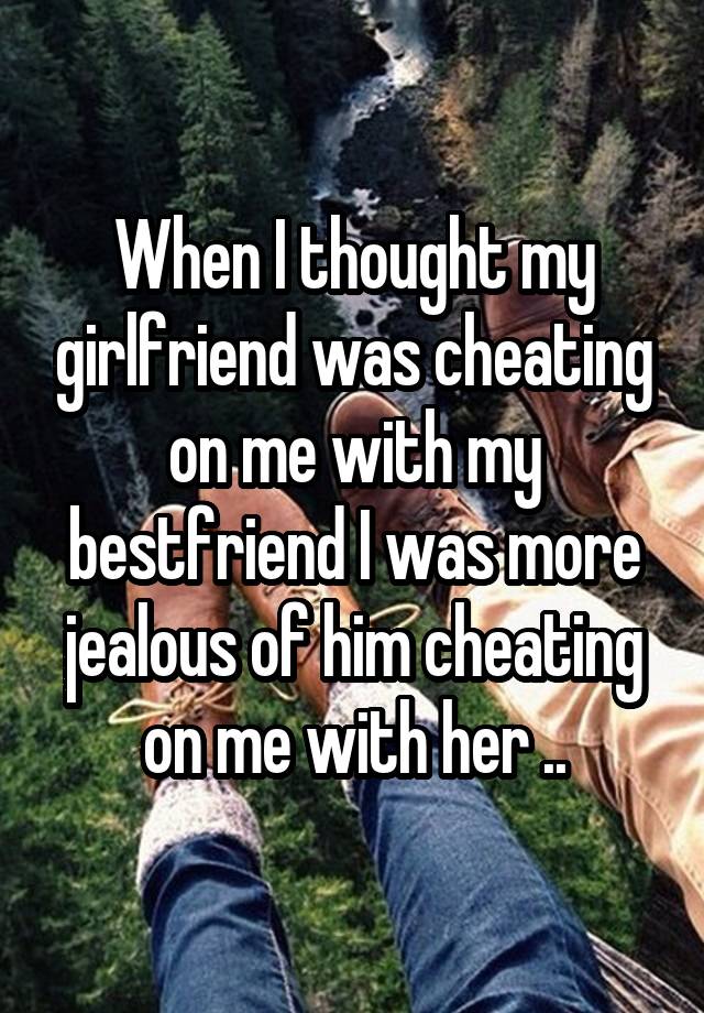 When I thought my girlfriend was cheating on me with my bestfriend I was more jealous of him cheating on me with her ..