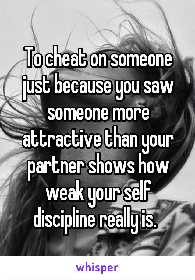 To cheat on someone just because you saw someone more attractive than your partner shows how weak your self discipline really is.  