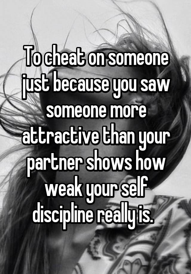 To cheat on someone just because you saw someone more attractive than your partner shows how weak your self discipline really is.  