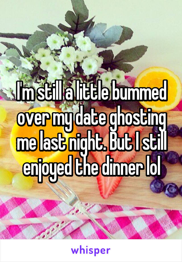 I'm still a little bummed over my date ghosting me last night. But I still enjoyed the dinner lol