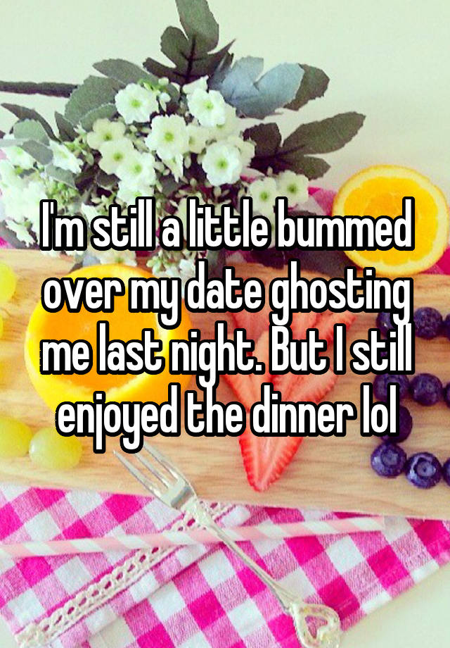 I'm still a little bummed over my date ghosting me last night. But I still enjoyed the dinner lol