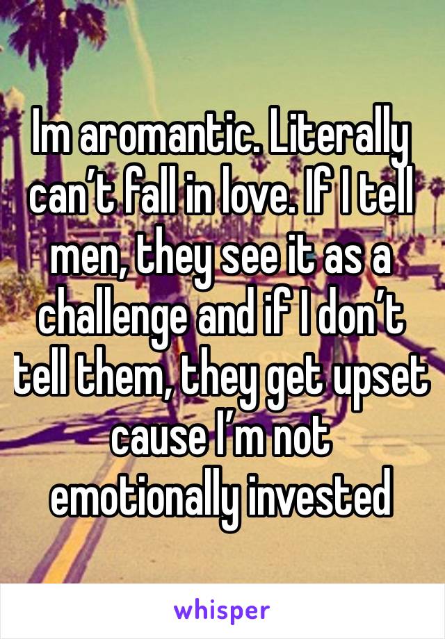 Im aromantic. Literally can’t fall in love. If I tell men, they see it as a challenge and if I don’t tell them, they get upset cause I’m not emotionally invested 