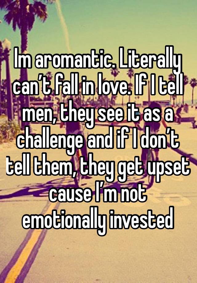 Im aromantic. Literally can’t fall in love. If I tell men, they see it as a challenge and if I don’t tell them, they get upset cause I’m not emotionally invested 