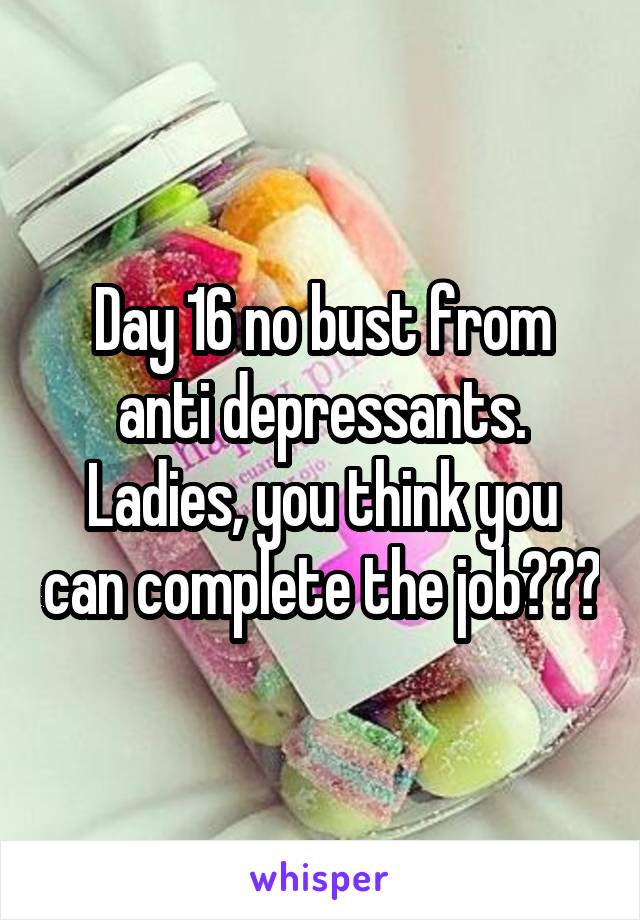 Day 16 no bust from anti depressants. Ladies, you think you can complete the job???