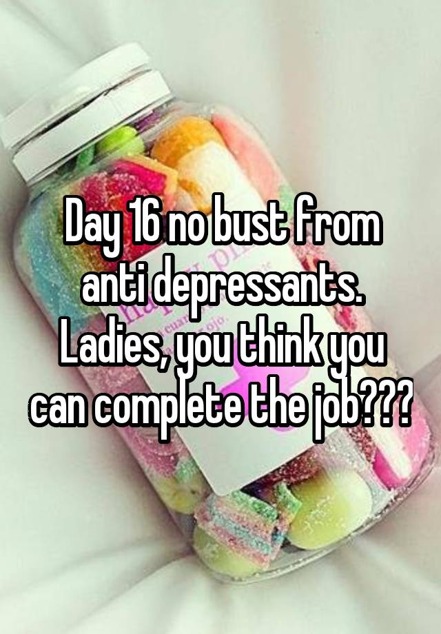 Day 16 no bust from anti depressants. Ladies, you think you can complete the job???