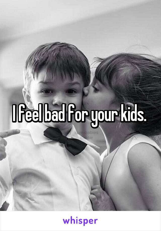 I feel bad for your kids. 